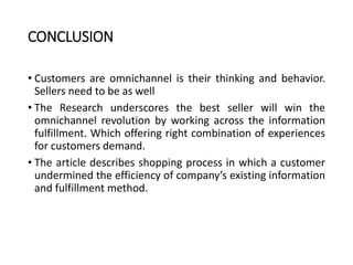 CONCLUSION
• Customers are omnichannel is their thinking and behavior.
Sellers need to be as well
• The Research underscores the best seller will win the
omnichannel revolution by working across the information
fulfillment. Which offering right combination of experiences
for customers demand.
• The article describes shopping process in which a customer
undermined the efficiency of company’s existing information
and fulfillment method.
 