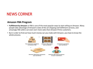 NEWS CORNER
Amazon FBA Program
• Fulfillment by Amazon or FBA is one of the most popular ways to start selling on Amazon. Many
people take advantage of Amazon’s state of the art shipping and fulfillment services, and
amazingly FBA sellers can even earn more sales than Amazon Prime customers.
• But in order to find out how much money can you make with Amazon, you have to know the
whole process.
 