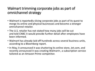Walmart trimming corporate jobs as part of
omnichannel strategy
• Walmart is reportedly slicing corporate jobs as part of its quest to
merge its online and physical businesses and become a stronger
omnichannel retailer.
• The U.S. retailer has not stated how many jobs will be cut
and told CNBC it would provide further detail after employees have
been informed.
• Walmart has already laid off hundreds across several business units,
according to a Bloomberg report.
• In May, it announced it was shuttering its online store, Jet.com, and
recently announced it was creating Walmart+, a subscription service
tailored as an Amazon Prime competitor.
 