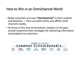 How to Win in an Omnichannel World
• Retail customers are now “Omnichannel” in their outlook
and behavior — they use both online and offline retail
channels readily.
• To thrive in this new environment, retailers of all types
should reexamine their strategies for delivering information
and products to customers.
 