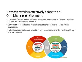 How can retailers effectively adapt to an
Omnichannel environment
• Consumers’ Omnichannel behavior is spurring innovations in the ways retailers
provide information and products.
• Both traditional and online retailers should consider hybrid online-offline
approaches.
• Hybrid approaches include inventory- only showrooms and “buy online, pick up
in store” options.
 