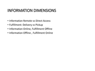 INFORMATION DIMENSIONS
• Information Remote vs Direct Access
• Fulfillment: Delivery vs Pickup
• Information Online, Fulfillment Offline
• Information Offline , Fulfillment Online
 