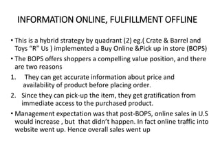INFORMATION ONLINE, FULFILLMENT OFFLINE
• This is a hybrid strategy by quadrant (2) eg.( Crate & Barrel and
Toys “R” Us ) implemented a Buy Online &Pick up in store (BOPS)
• The BOPS offers shoppers a compelling value position, and there
are two reasons
1. They can get accurate information about price and
availability of product before placing order.
2. Since they can pick-up the item, they get gratification from
immediate access to the purchased product.
• Management expectation was that post-BOPS, online sales in U.S
would increase , but that didn’t happen. In fact online traffic into
website went up. Hence overall sales went up
 
