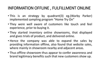 INFORMATION OFFLINE , FULFILLMENT ONLINE
• This is an strategy by quadrant(3) eg.(Warby Parker)
implemented sampling program “Home Try On”
• They were well aware of customers like touch and feel
experience, prior to buying it.
• They started inventory online showrooms, that displayed
and gives trials of product, and delivered online.
• Hence the company was able to expand the sales by
providing information offline, also found that website sales,
where mainly in showroom nearby and adjacent areas.
• Thus offline showroom thus appear to confer awareness and
brand legitimacy benefits such that new customers show up.
 