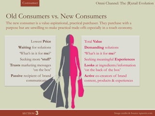 Omni Channel: The (R)etail EvolutionConsumer
SECTION 3
Old Consumers vs. New Consumers
Lowest Price
Waiting for solutions
‘What’s in it for me?’
Seeking more ‘stuff’
Trusts marketing messages
‘on the box’
Passive recipient of brand
communications
Total Value
Demanding solutions
‘What’s in it for me?’
Seeking meaningful Experiences
Looks at ingredients/information
‘on the back of the box’
Active co-creators of brand
content, products & experiences
The new consumer is a value-aspirational, practical purchaser. They purchase with a
purpose but are unwilling to make practical trade-offs especially in a touch economy.
Image credits & Source: iqmetrix.com
 