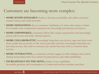 Omni Channel: The (R)etail EvolutionConsumer
SECTION 3
Customers are becoming more complex:
Source: Accenture report ‘The New Omni-Channel Approach to Serving Customers’
• MORE KNOWLEDGEABLE thanks to Internet accessibility and online consumer-
created content and social networks.
• MORE DEMANDING due to customers’ redefinition of what value means to them.
For example, time-compressed consumers are increasingly prioritizing convenience.
• MORE EMPOWERED, consumers follow their unique requirements and increasingly
pursue self-service and multi- channel options.
• MORE COLLABORATIVE, increasingly bring their own devices, apps and other tools
from outside the ecosystem of the service provider, and thus increasingly determine not
just what services they wish to consume, but exactly how they wish to consume those
services.
• MORE INTERACTIVE, as consumers actively engage in online dialogue and content
sharing and produce their own content for personal use and online publishing.
• INCREASINGLY ON THE MOVE, thanks to new capabilities
for mobile purchase and consumption of content and services anytime, anywhere.
 