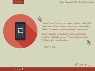 Omni Channel: The (R)etail EvolutionW h a t ?
SECTION 1
Omni-channel means our stores, website and mobile
devices are all working in unison- and seamlessly
behind the scenes – to the benefit of the customer.
We are driving the customer online and online
customers into the stores. We are using mobile to
feed both stores and online.
- Macy’s Inc.
However….
 