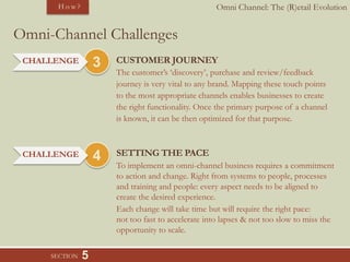 Omni Channel: The (R)etail Evolution
3
5
Omni-Channel Challenges
CUSTOMER JOURNEY
The customer’s ‘discovery’, purchase and review/feedback
journey is very vital to any brand. Mapping these touch points
to the most appropriate channels enables businesses to create
the right functionality. Once the primary purpose of a channel
is known, it can be then optimized for that purpose.
SECTION
H o w ?
CHALLENGE
4 SETTING THE PACE
To implement an omni-channel business requires a commitment
to action and change. Right from systems to people, processes
and training and people: every aspect needs to be aligned to
create the desired experience.
Each change will take time but will require the right pace:
not too fast to accelerate into lapses & not too slow to miss the
opportunity to scale.
CHALLENGE
 