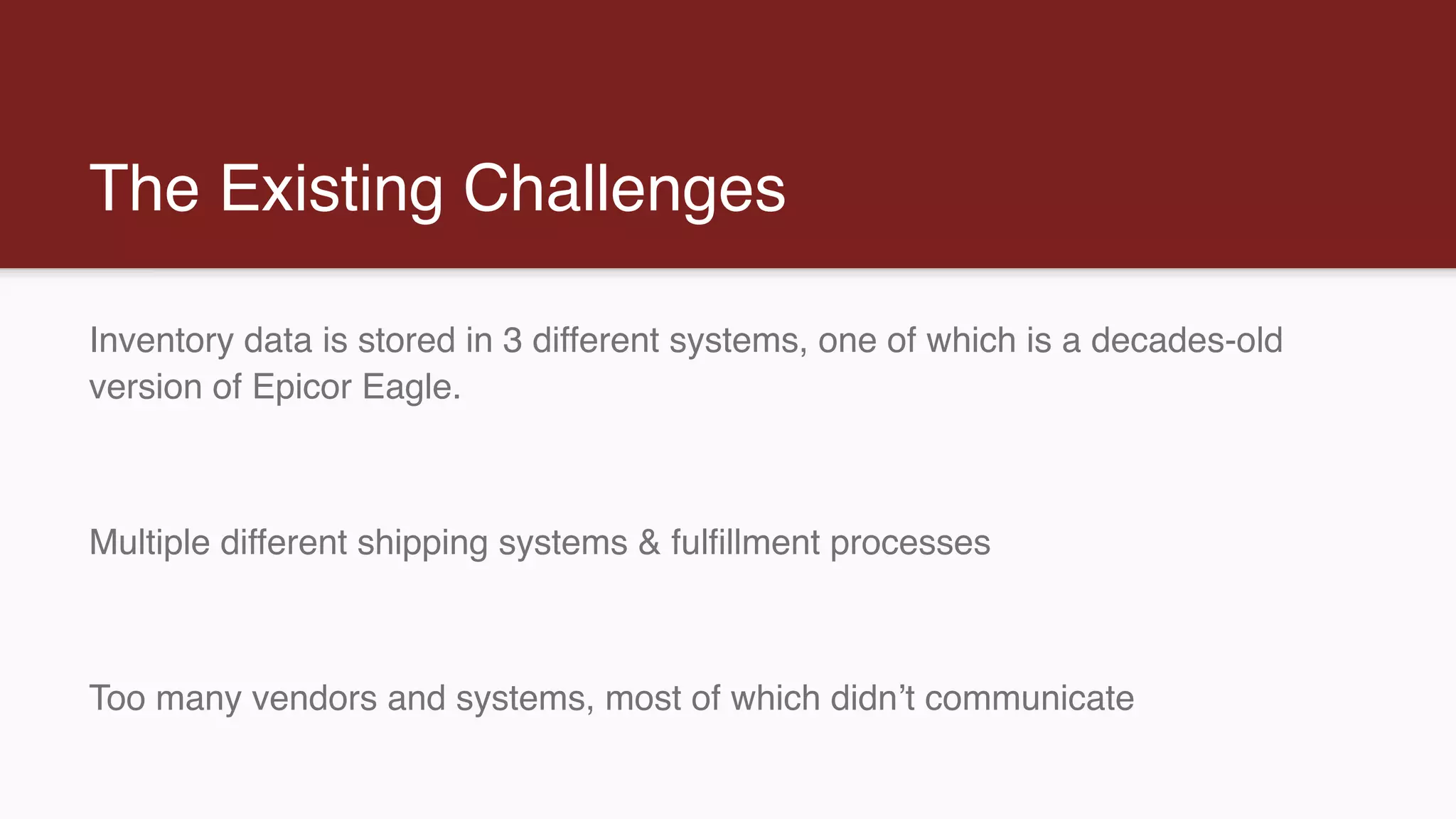 The Existing Challenges
Inventory data is stored in 3 different systems, one of which is a decades-old
version of Epicor Eagle.
Multiple different shipping systems & fulfillment processes
Too many vendors and systems, most of which didn’t communicate
 