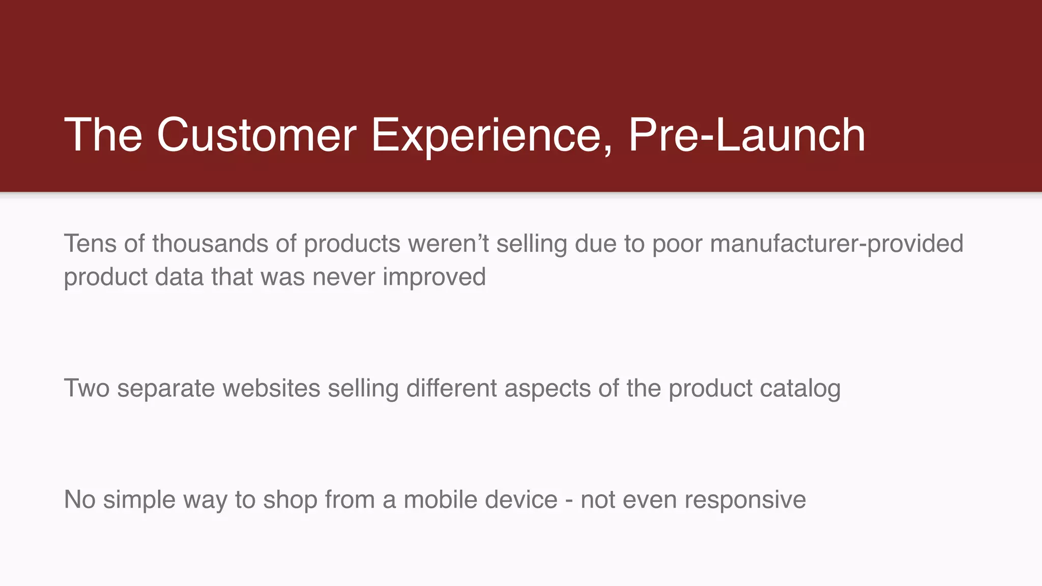 The Customer Experience, Pre-Launch
Tens of thousands of products weren’t selling due to poor manufacturer-provided
product data that was never improved
Two separate websites selling different aspects of the product catalog
No simple way to shop from a mobile device - not even responsive
 