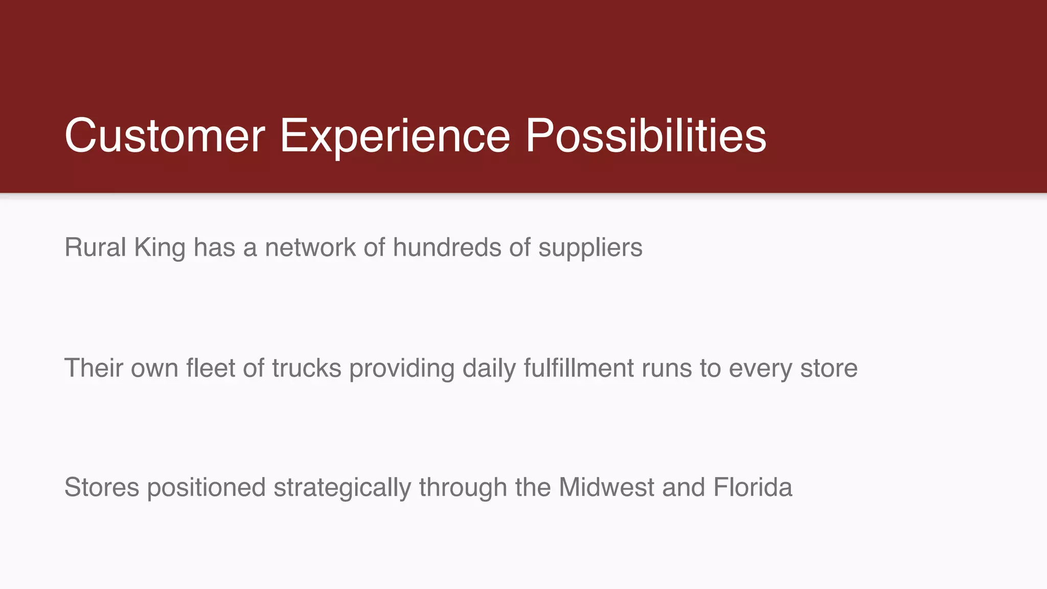Customer Experience Possibilities
Rural King has a network of hundreds of suppliers
Their own fleet of trucks providing daily fulfillment runs to every store
Stores positioned strategically through the Midwest and Florida
 