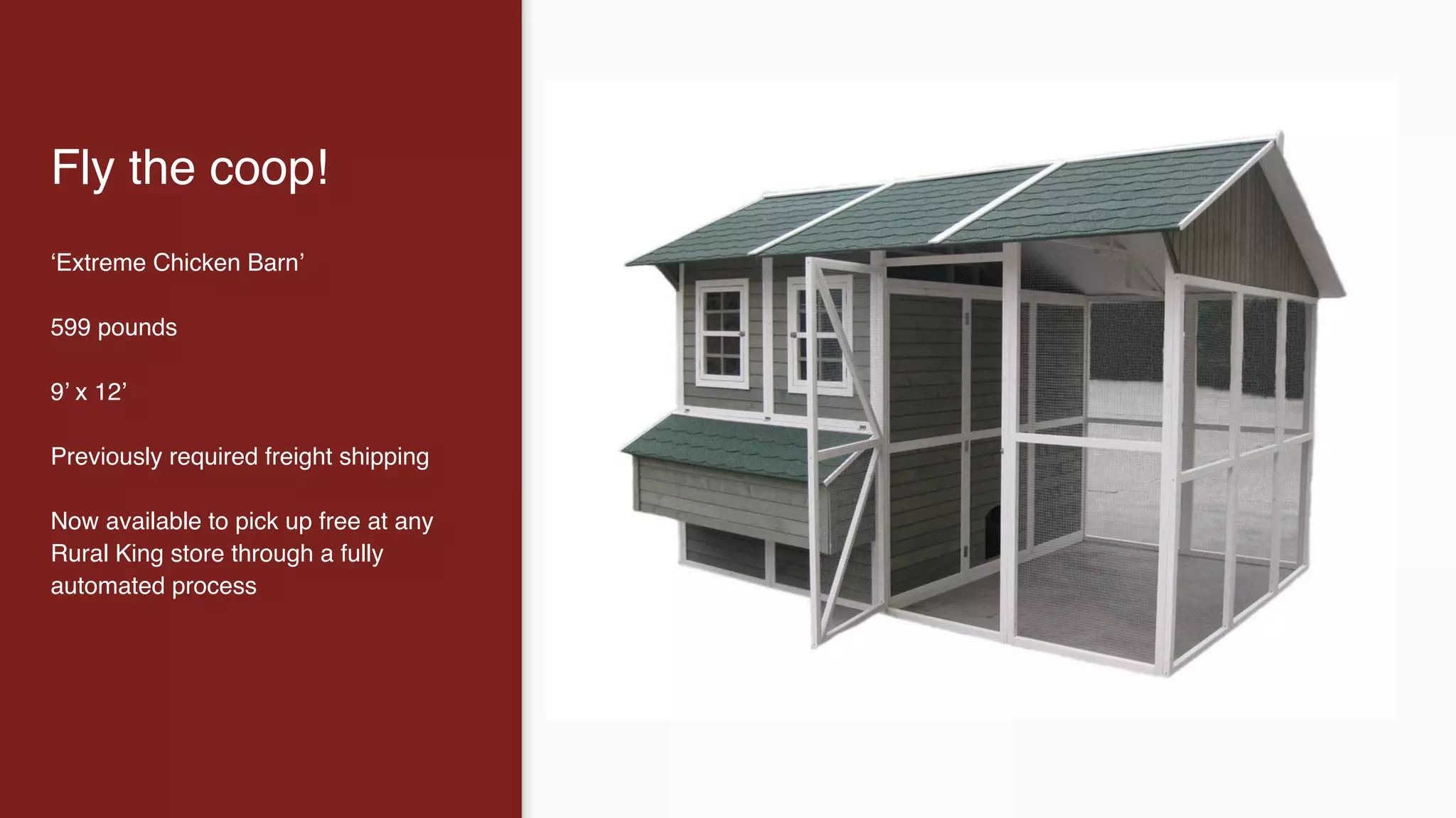 Fly the coop!
‘Extreme Chicken Barn’
599 pounds
9’ x 12’
Previously required freight shipping
Now available to pick up free at any
Rural King store through a fully
automated process
 