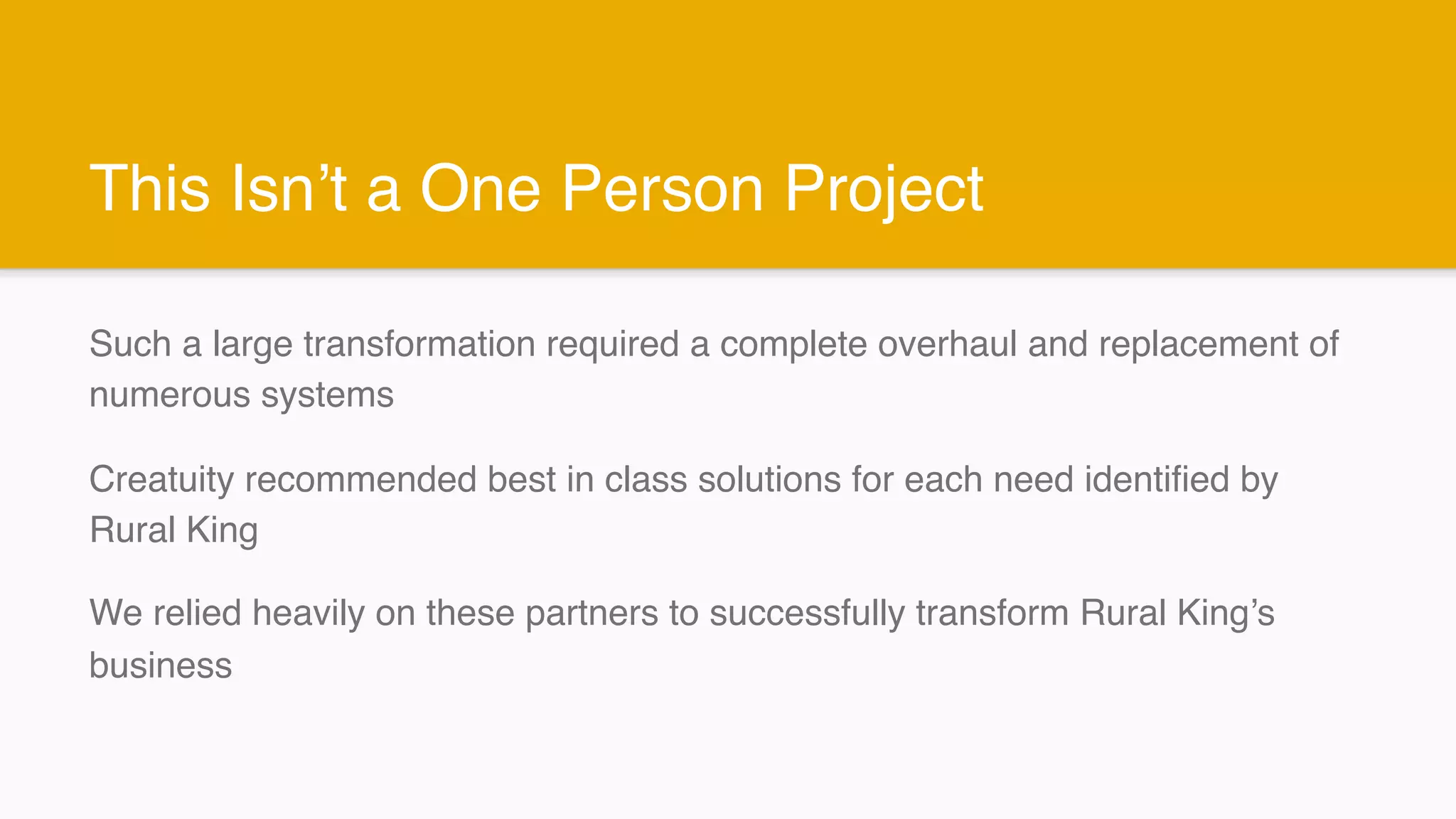 This Isn’t a One Person Project
Such a large transformation required a complete overhaul and replacement of
numerous systems
Creatuity recommended best in class solutions for each need identified by
Rural King
We relied heavily on these partners to successfully transform Rural King’s
business
 