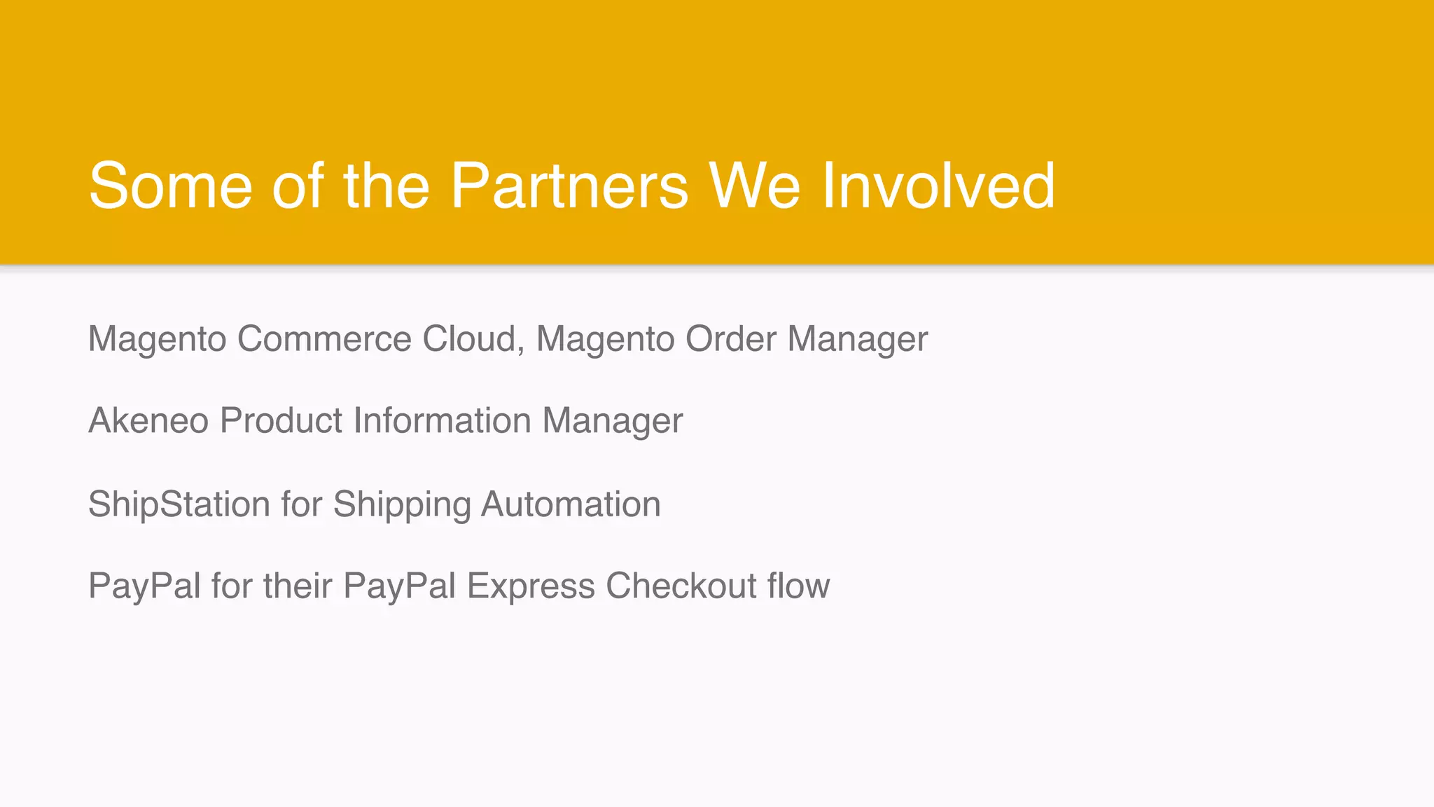Some of the Partners We Involved
Magento Commerce Cloud, Magento Order Manager
Akeneo Product Information Manager
ShipStation for Shipping Automation
PayPal for their PayPal Express Checkout flow
 
