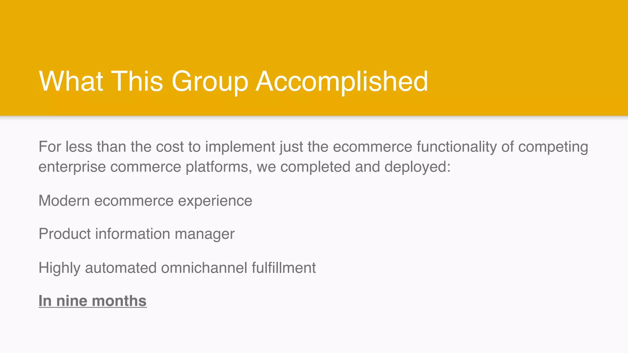 What This Group Accomplished
For less than the cost to implement just the ecommerce functionality of competing
enterprise commerce platforms, we completed and deployed:
Modern ecommerce experience
Product information manager
Highly automated omnichannel fulfillment
In nine months
 