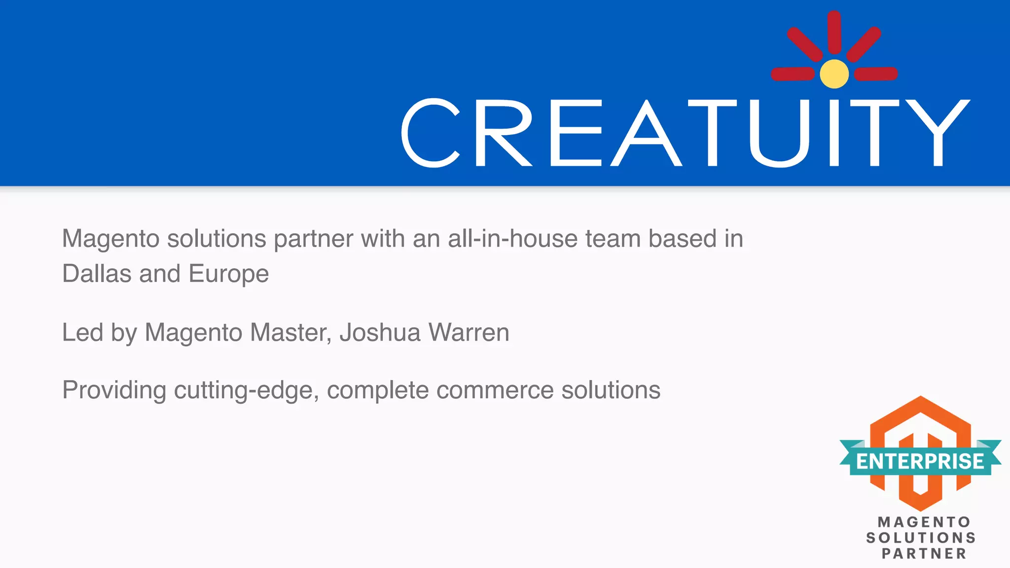 Magento solutions partner with an all-in-house team based in
Dallas and Europe
Led by Magento Master, Joshua Warren
Providing cutting-edge, complete commerce solutions
 