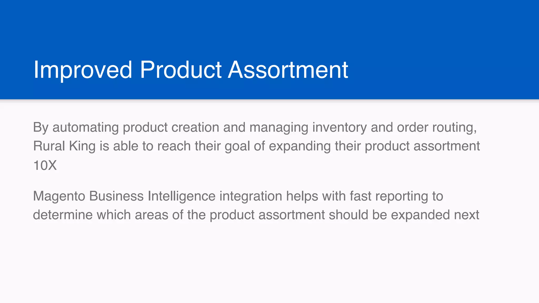 Improved Product Assortment
By automating product creation and managing inventory and order routing,
Rural King is able to reach their goal of expanding their product assortment
10X
Magento Business Intelligence integration helps with fast reporting to
determine which areas of the product assortment should be expanded next
 