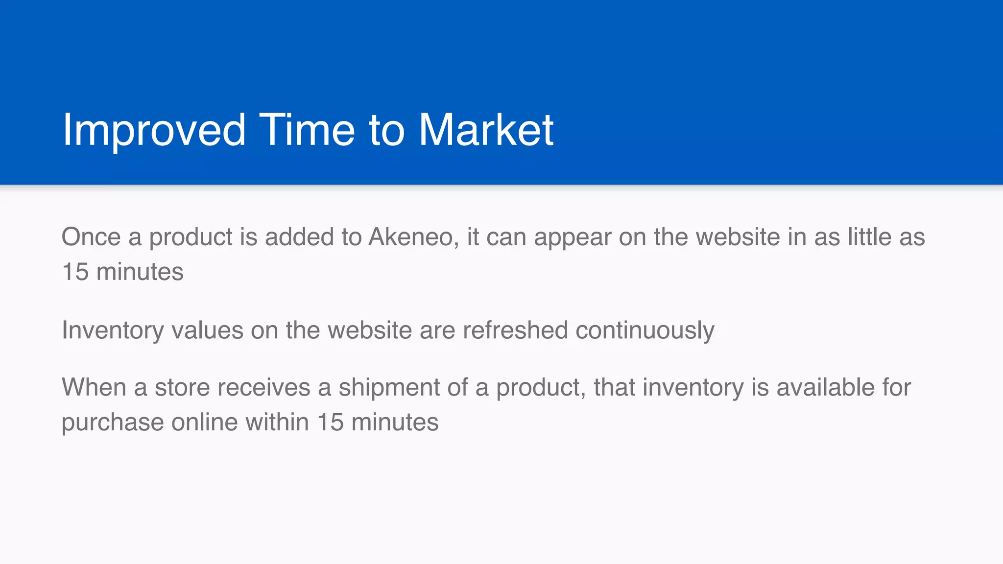 Improved Time to Market
Once a product is added to Akeneo, it can appear on the website in as little as
15 minutes
Inventory values on the website are refreshed continuously
When a store receives a shipment of a product, that inventory is available for
purchase online within 15 minutes
 