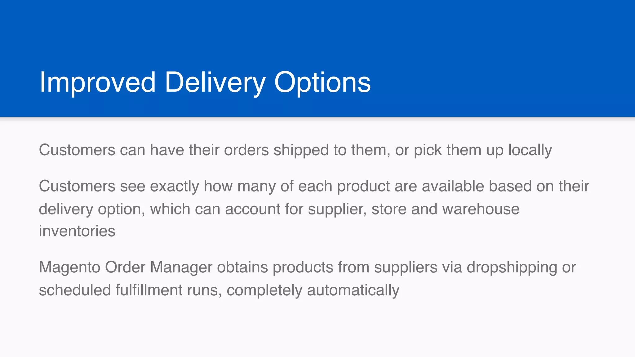 Improved Delivery Options
Customers can have their orders shipped to them, or pick them up locally
Customers see exactly how many of each product are available based on their
delivery option, which can account for supplier, store and warehouse
inventories
Magento Order Manager obtains products from suppliers via dropshipping or
scheduled fulfillment runs, completely automatically
 