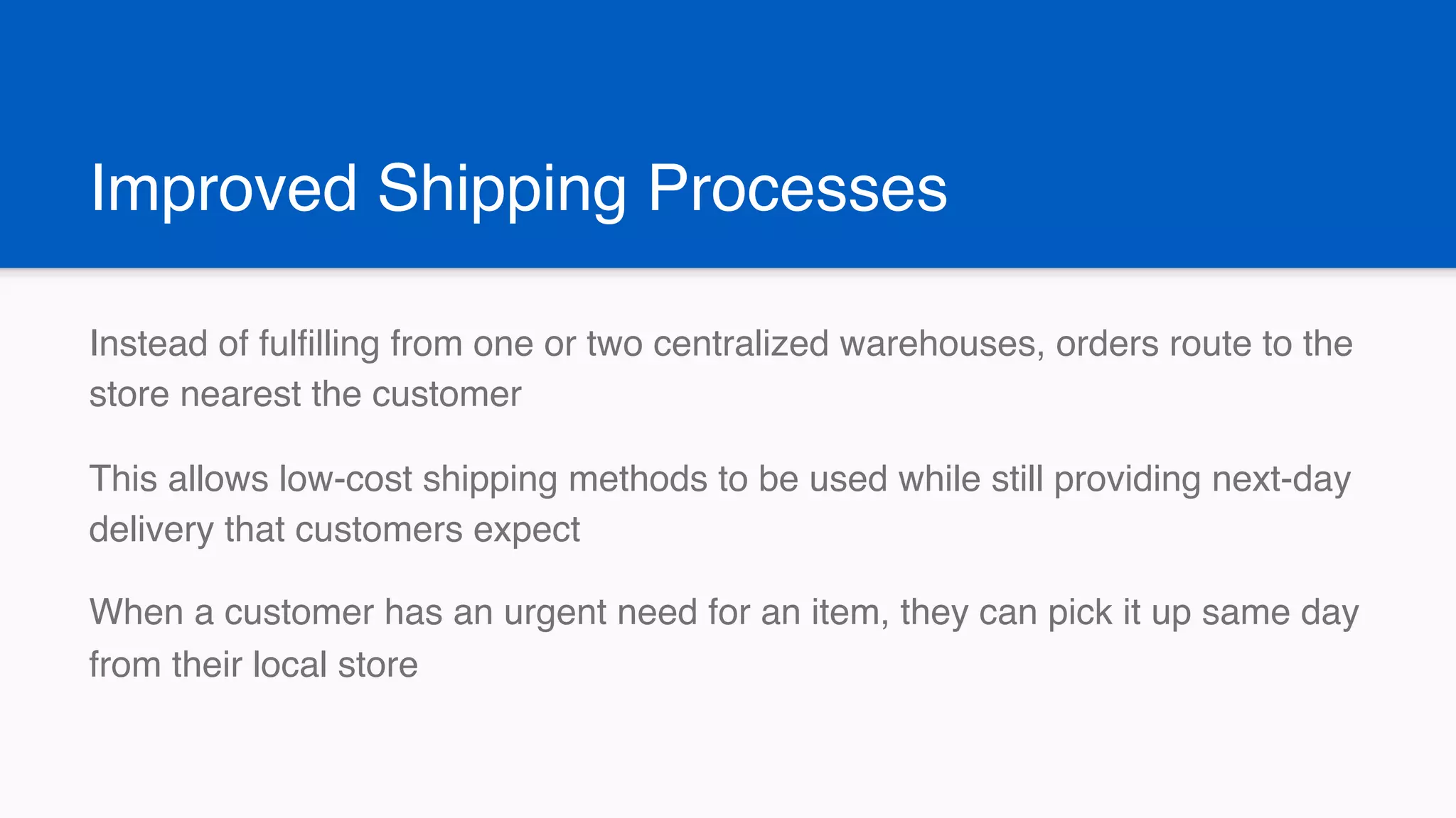 Improved Shipping Processes
Instead of fulfilling from one or two centralized warehouses, orders route to the
store nearest the customer
This allows low-cost shipping methods to be used while still providing next-day
delivery that customers expect
When a customer has an urgent need for an item, they can pick it up same day
from their local store
 