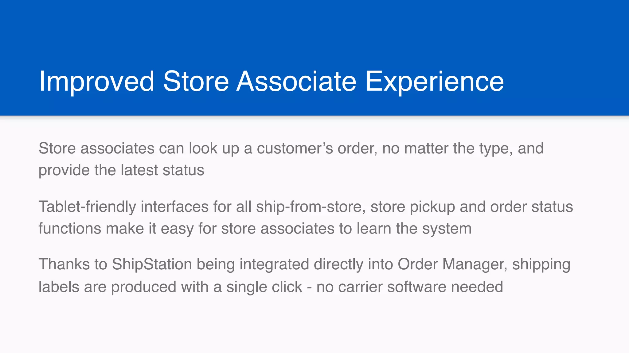 Improved Store Associate Experience
Store associates can look up a customer’s order, no matter the type, and
provide the latest status
Tablet-friendly interfaces for all ship-from-store, store pickup and order status
functions make it easy for store associates to learn the system
Thanks to ShipStation being integrated directly into Order Manager, shipping
labels are produced with a single click - no carrier software needed
 