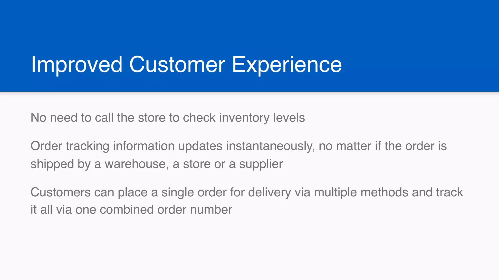 Improved Customer Experience
No need to call the store to check inventory levels
Order tracking information updates instantaneously, no matter if the order is
shipped by a warehouse, a store or a supplier
Customers can place a single order for delivery via multiple methods and track
it all via one combined order number
 