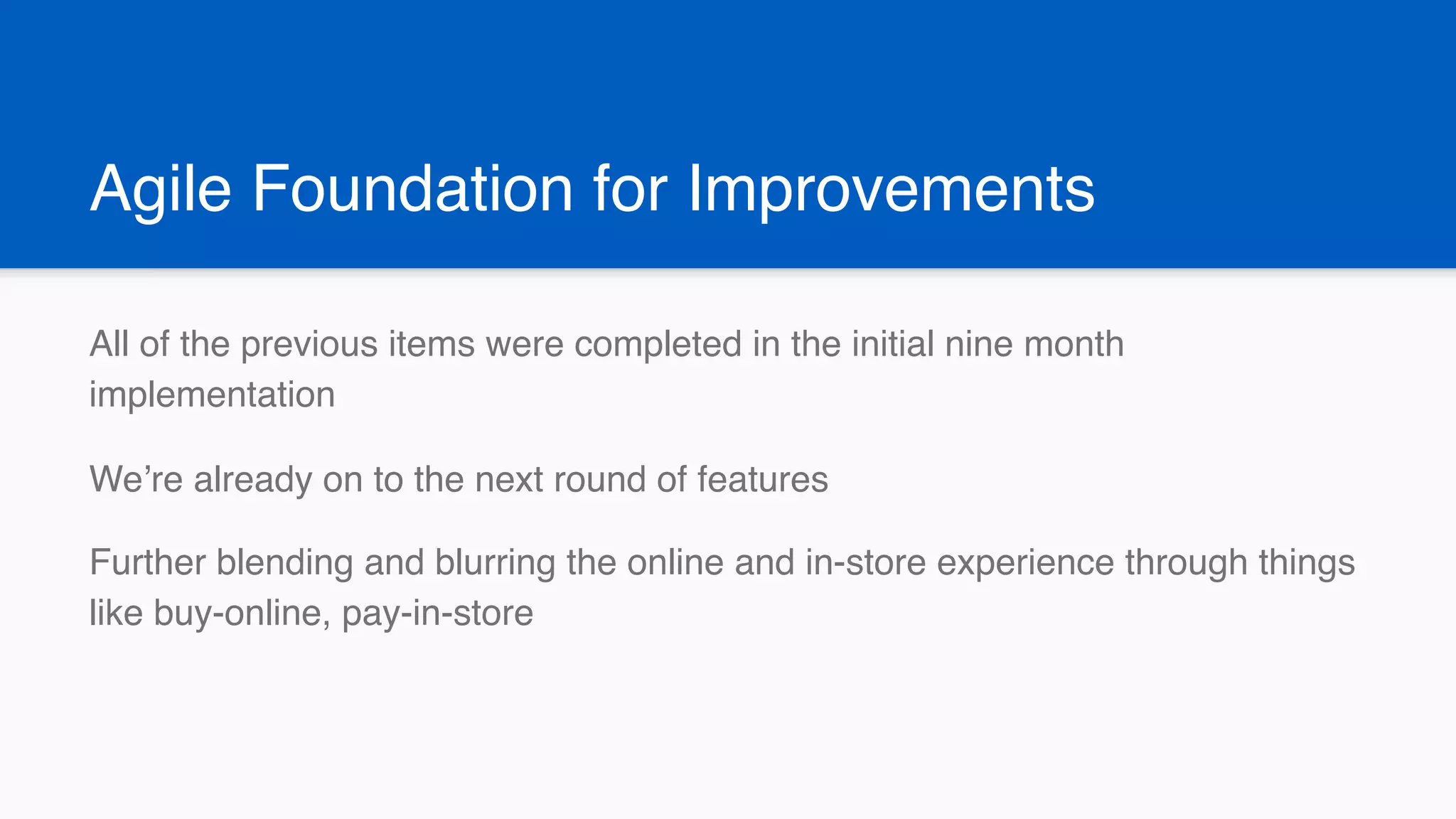 Agile Foundation for Improvements
All of the previous items were completed in the initial nine month
implementation
We’re already on to the next round of features
Further blending and blurring the online and in-store experience through things
like buy-online, pay-in-store
 