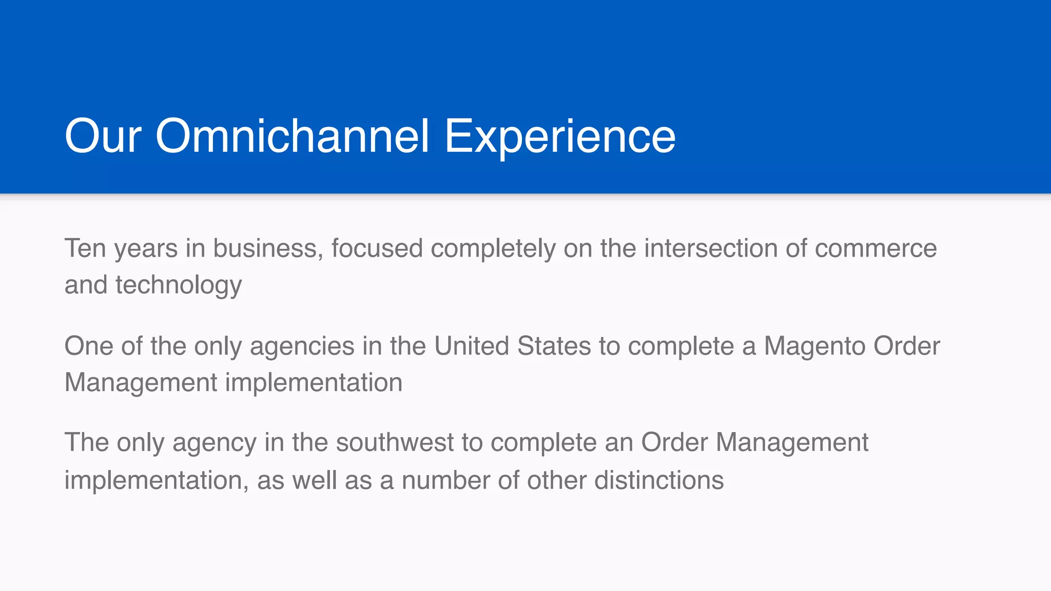 Our Omnichannel Experience
Ten years in business, focused completely on the intersection of commerce
and technology
One of the only agencies in the United States to complete a Magento Order
Management implementation
The only agency in the southwest to complete an Order Management
implementation, as well as a number of other distinctions
 