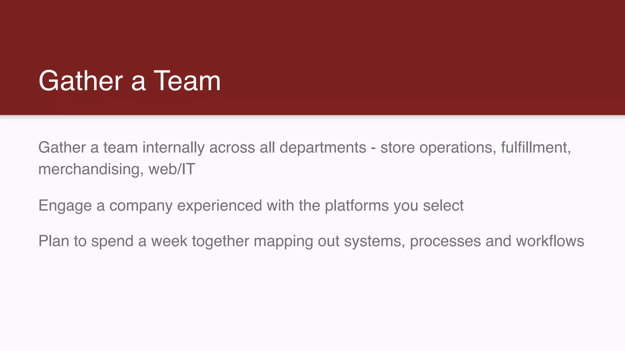 Gather a Team
Gather a team internally across all departments - store operations, fulfillment,
merchandising, web/IT
Engage a company experienced with the platforms you select
Plan to spend a week together mapping out systems, processes and workflows
 