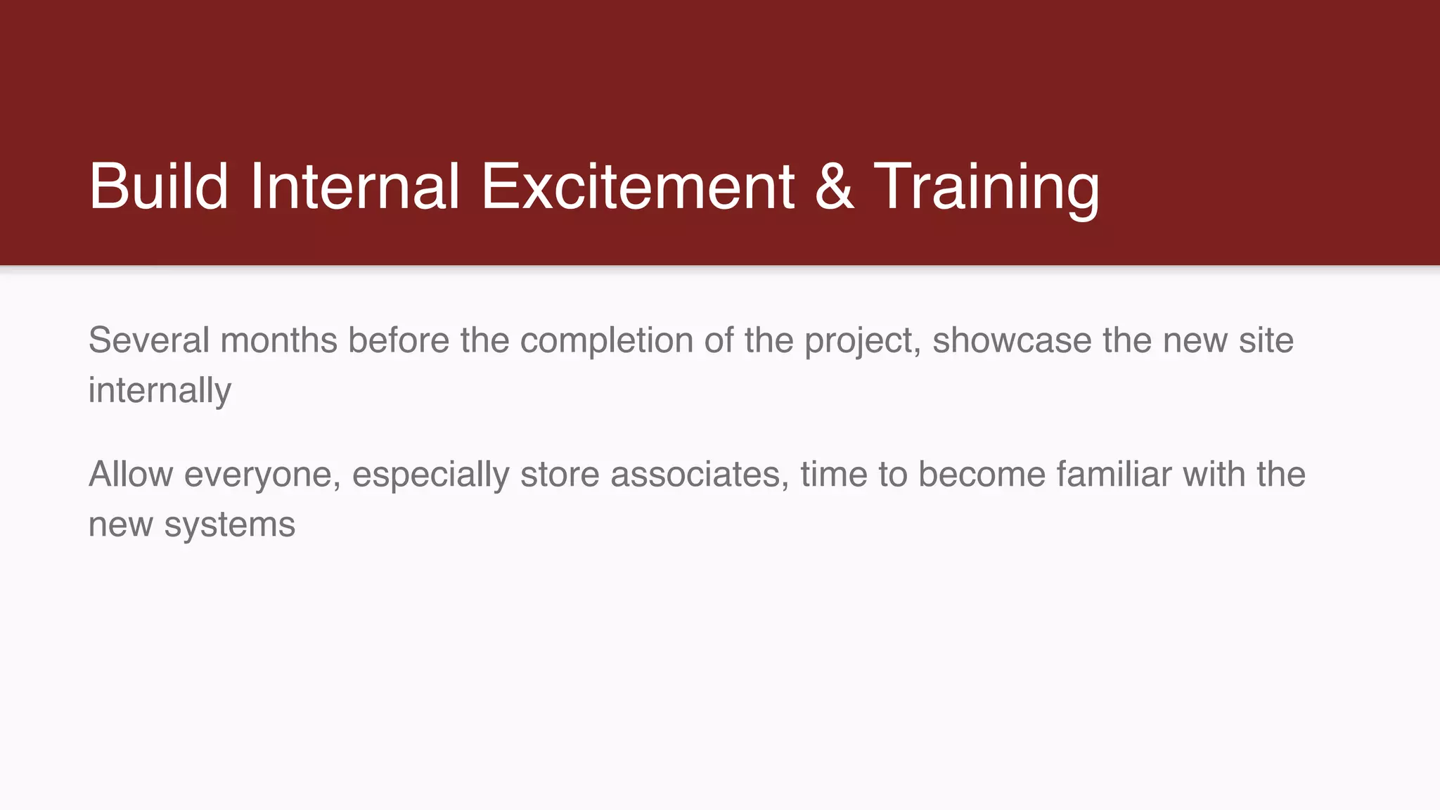 Build Internal Excitement & Training
Several months before the completion of the project, showcase the new site
internally
Allow everyone, especially store associates, time to become familiar with the
new systems
 