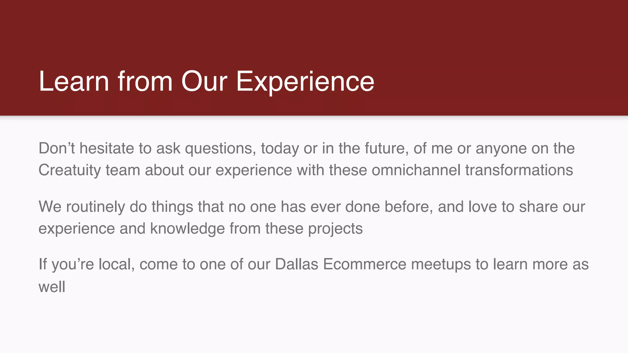 Learn from Our Experience
Don’t hesitate to ask questions, today or in the future, of me or anyone on the
Creatuity team about our experience with these omnichannel transformations
We routinely do things that no one has ever done before, and love to share our
experience and knowledge from these projects
If you’re local, come to one of our Dallas Ecommerce meetups to learn more as
well
 