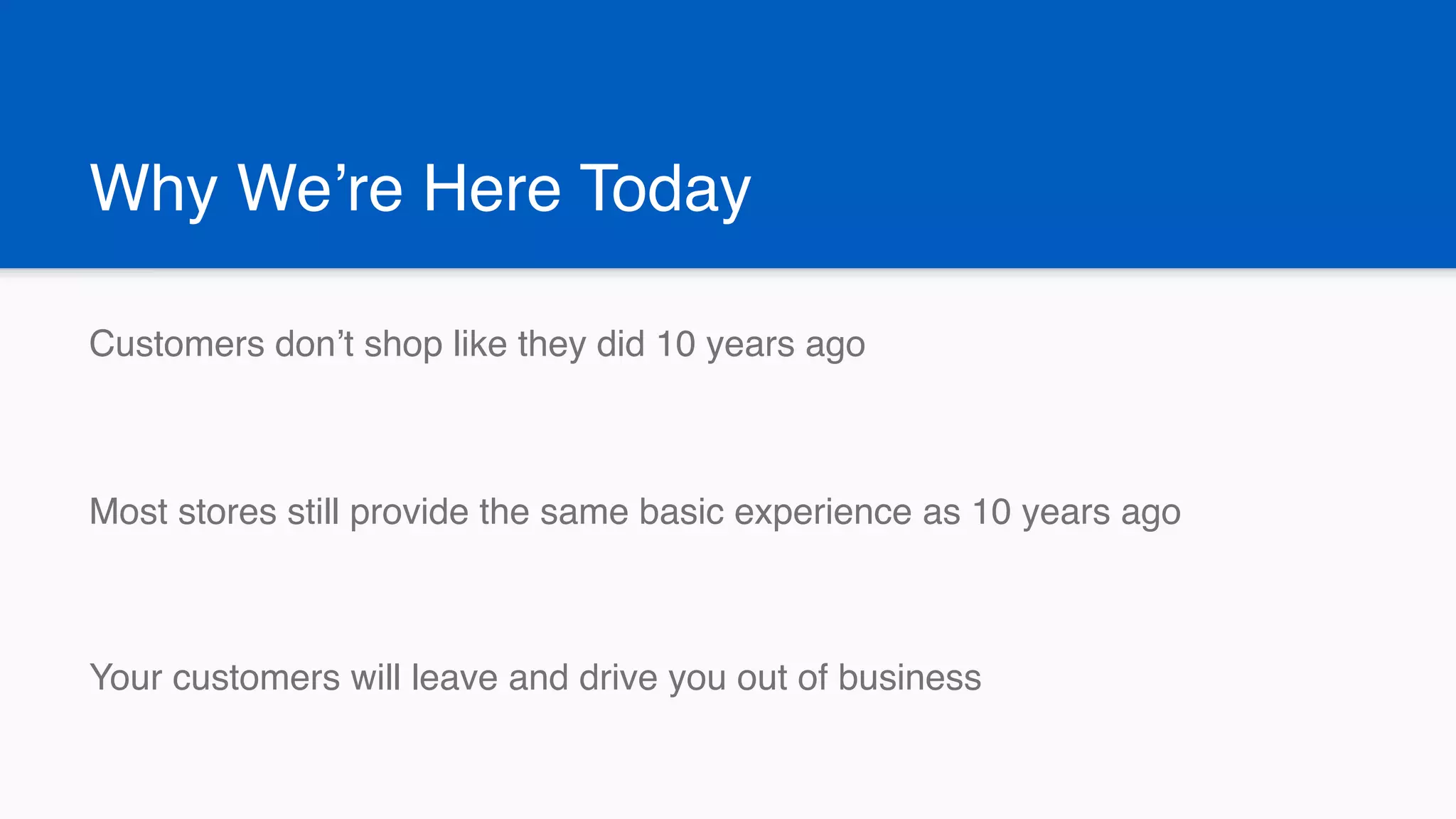 Why We’re Here Today
Customers don’t shop like they did 10 years ago
Most stores still provide the same basic experience as 10 years ago
Your customers will leave and drive you out of business
 
