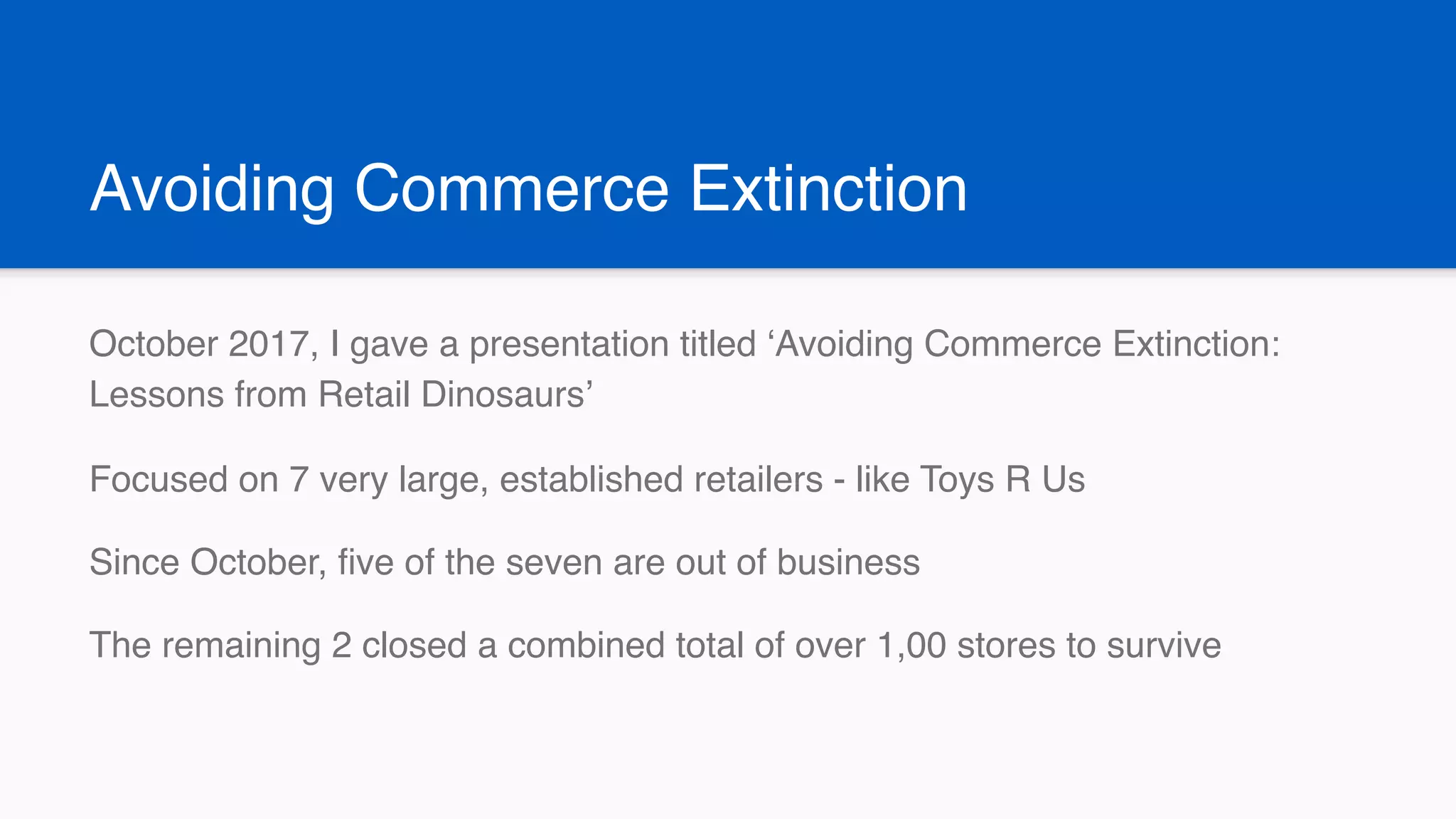 Avoiding Commerce Extinction
October 2017, I gave a presentation titled ‘Avoiding Commerce Extinction:
Lessons from Retail Dinosaurs’
Focused on 7 very large, established retailers - like Toys R Us
Since October, five of the seven are out of business
The remaining 2 closed a combined total of over 1,00 stores to survive
 