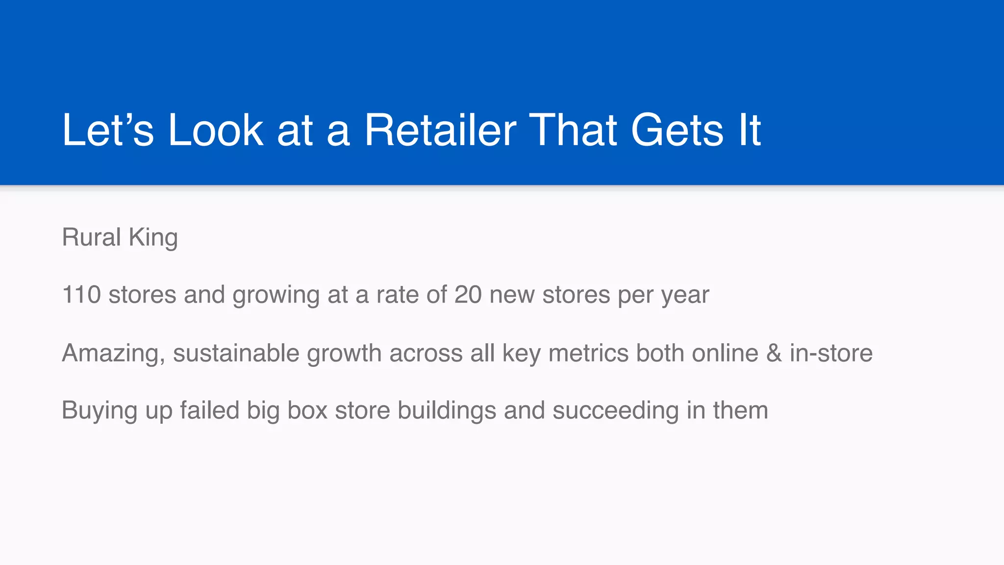 Let’s Look at a Retailer That Gets It
Rural King
110 stores and growing at a rate of 20 new stores per year
Amazing, sustainable growth across all key metrics both online & in-store
Buying up failed big box store buildings and succeeding in them
 