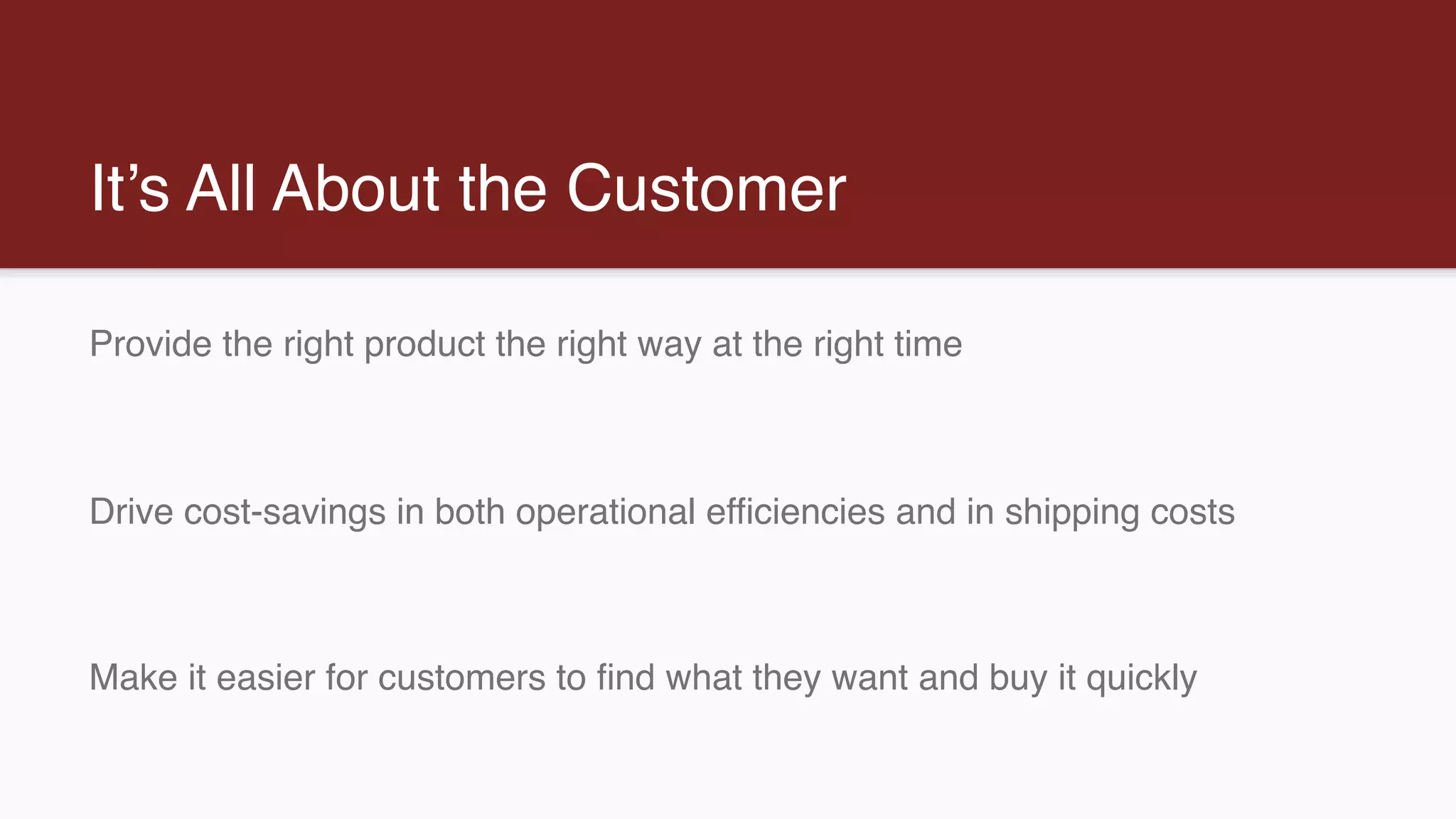 It’s All About the Customer
Provide the right product the right way at the right time
Drive cost-savings in both operational efficiencies and in shipping costs
Make it easier for customers to find what they want and buy it quickly
 
