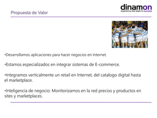 Propuesta de Valor
•Desarrollamos aplicaciones para hacer negocios en Internet.
•Estamos especializados en integrar sistemas de E-commerce.
•Integramos verticalmente un retail en Internet, del catalogo digital hasta
el marketplace.
•Inteligencia de negocio: Monitorizamos en la red precios y productos en
sites y marketplaces.
 