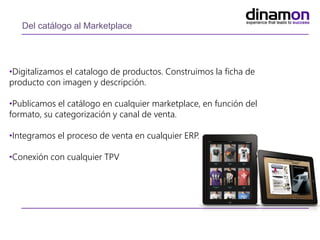 Del catálogo al Marketplace
•Digitalizamos el catalogo de productos. Construimos la ficha de
producto con imagen y descripción.
•Publicamos el catálogo en cualquier marketplace, en función del
formato, su categorización y canal de venta.
•Integramos el proceso de venta en cualquier ERP.
•Conexión con cualquier TPV
 