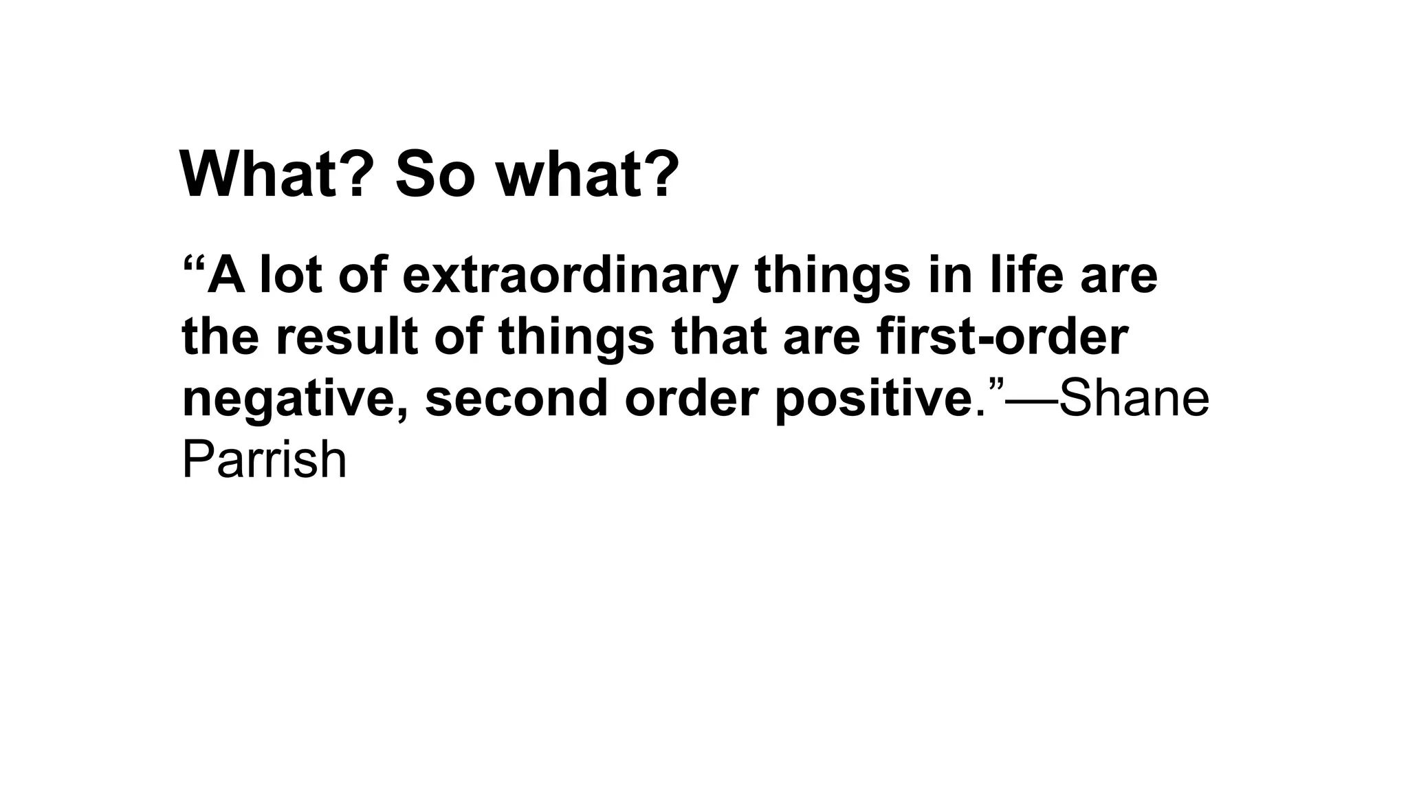 What? So what?
Pretense debt
Guilt debt
“A lot of extraordinary things in life are
the result of things that are first-order
negative, second order positive.”—Shane
Parrish
 