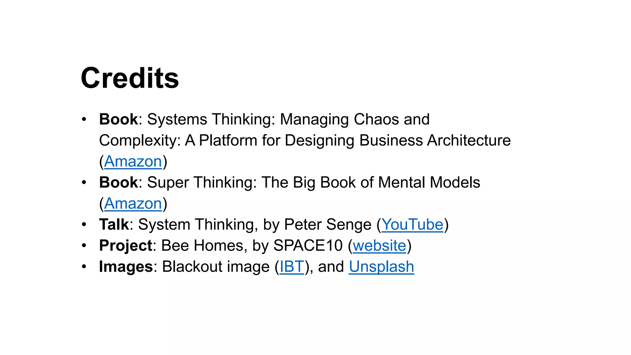 Credits
Pretense debt
Guilt debt
• Book: Systems Thinking: Managing Chaos and
Complexity: A Platform for Designing Business Architecture
(Amazon)
• Book: Super Thinking: The Big Book of Mental Models
(Amazon)
• Talk: System Thinking, by Peter Senge (YouTube)
• Project: Bee Homes, by SPACE10 (website)
• Images: Blackout image (IBT), and Unsplash
 