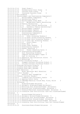 23.13.31.17.11 Steel Forms 4
23.13.31.17.13 Prefabricated Stair Forms 4
23.13.31.17.15 Concrete Form Liners 4
23.13.31.17.17 Insulated Concrete Forms 4
23.13.31.19 Non Formwork 3
23.13.31.21 Reinforcement and Prestressing Components 3
23.13.31.21.11 Reinforcement Components 4
23.13.31.21.11.11 Reinforcing Steel 5
23.13.31.21.11.13 Reinforcement Steel Mesh 5
23.13.31.21.11.13.11 Welded Wire Fabric Reinforcing 6
23.13.31.21.11.15 Fibrous Reinforcing 5
23.13.31.21.11.15.11 Steel Fibrous Reinforcing 6
23.13.31.21.11.15.13 Synthetic Fibrous Reinforcing 6
23.13.31.21.11.17 Reinforcement Couplers 5
23.13.31.21.11.19 Reinforcement Spacers 5
23.13.31.21.11.21 Reinforcement Accessories 5
23.13.31.21.13 Prestressing Components 4
23.13.31.21.13.11 Stressing Tendons 5
23.13.31.21.13.11.11 Steel Stressing Tendons 6
23.13.31.21.13.11.11.11 Steel Strand Stressing Tendons 7
23.13.31.21.13.11.11.13 Steel Wire Stressing Tendons 7
23.13.31.21.13.11.11.15 Steel Bar Stressing Tendons 7
23.13.31.21.13.11.13 Glass Fibers 6
23.13.31.21.13.13 Steel Bars 5
23.13.31.21.13.15 Glass Fiber Tendons 5
23.13.31.21.13.17 Prestressing Couplers 5
23.13.31.21.13.19 Tendon Sheathing 5
23.13.31.21.13.19.11 Tendon Sheathing Ducts 6
23.13.31.21.13.21 Prestressing Anchorages 5
23.13.31.21.15 Post Tensioning Products 4
23.13.31.21.17 Complete Reinforcement Cages 4
23.13.31.21.19 Cast In Jointing 4
23.13.31.21.19.11 Expansion and Contraction Joints 5
23.13.31.21.19.13 Waterstops 5
23.13.31.23 Concrete Finishing Product 3
23.13.31.23.11 Stamped Concrete Finishing Product 4
23.13.31.23.13 Colored Concrete Finishing Product 4
23.13.33.00 Envelope Enclosure Products 2
23.13.33.11 Sliding Glass Wall Systems 3
23.13.33.13 Folding Glass Wall Systems 3
23.13.33.15 Wall Exteriors 3
23.13.33.15.11 Blast Resistant Wall Exteriors 4
23.13.33.17 Infill Facades 3
23.13.33.17.11 Exterior Wall Assemblies 4
23.13.33.19 Precast Concrete Facade 3
23.13.33.19.11 Cladding and Curtainwall Panels 4
23.13.33.19.11.11 Opening Infill Units 5
23.13.33.19.11.13 Imbedded Material Finish Mix, Tiles, Brick 5
23.13.33.21 Entrances 3
23.13.33.21.11 Aluminum-Framed Entrances 4
23.13.33.21.11.11 Automatic Aluminum-Framed Entrances 5
23.13.33.21.11.13 Revolving Door Aluminum-Framed Entrances 5
23.13.33.21.11.15 Balanced Door Aluminum-Framed Entrances 5
23.13.33.21.11.17 Pressure-Resistant Aluminum-Framed Entrances 5
23.13.33.21.11.19 Intensive Care Unit/Critical Care Unit Aluminum-Framed
Entrances 5
23.13.33.21.13 Bronze-Framed Entrances 4
23.13.33.21.13.11 Automatic Bronze-Framed Entrances 5
23.13.33.21.13.13 Revolving Door Bronze-Framed Entrances 5
23.13.33.21.13.15 Balanced Door Bronze-Framed Entrances 5
23.13.33.21.13.17 Pressure-Resistant Bronze-Framed Entrances 5
23.13.33.21.13.19 Intensive Care Unit/Critical Care Unit Bronze-Framed
Entrances 5
23.13.33.21.15 Stainless-Steel-Framed Entrances 4
 