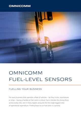 OMNICOMM
FUEL-LEVEL SENSORS
FUELLING YOUR BUSINESS
For every business that operates a ﬂeet of vehicles – be they trucks, locomotives
or ships – having a handle on fuel costs is critical. Fuel is literally the driving force
across every mile, and in many regions accounts for the single biggest slice
of operational expenditure. Finding ways to cut fuel costs is a priority
 