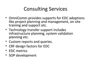 Consulting Services OmniComm provides supports for EDC adoptions like project planning and management, on site training and support etc. Technology transfer support includes infrastructure planning, system validation planning etc. Custom reports and queries. CRF design factors for EDC EDC metrics SOP development 