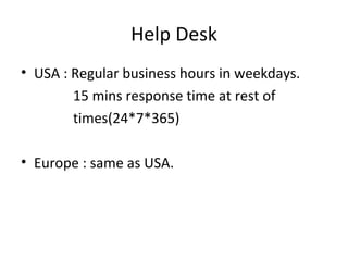 Help Desk USA : Regular business hours in weekdays. 15 mins response time at rest of times(24*7*365) Europe : same as USA. 