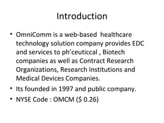 Introduction OmniComm is a web-based  healthcare technology solution company provides EDC and services to ph’ceuticcal , Biotech companies as well as Contract Research Organizations, Research Institutions and Medical Devices Companies. Its founded in 1997 and public company. NYSE Code : OMCM ($ 0.26)  