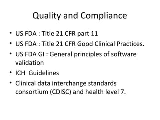 Quality and Compliance US FDA : Title 21 CFR part 11 US FDA : Title 21 CFR Good Clinical Practices. US FDA GI : General principles of software validation ICH  Guidelines Clinical data interchange standards consortium (CDISC) and health level 7. 