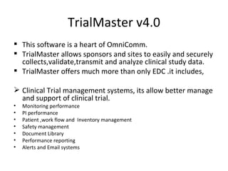 TrialMaster v4.0 This software is a heart of OmniComm. TrialMaster allows sponsors and sites to easily and securely collects,validate,transmit and analyze clinical study data. TrialMaster offers much more than only EDC .it includes, Clinical Trial management systems, its allow better manage and support of clinical trial. Monitoring performance  PI performance Patient ,work flow and  Inventory management Safety management Document Library  Performance reporting Alerts and Email systems 
