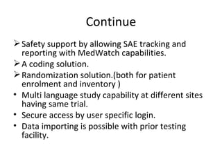 Continue Safety support by allowing SAE tracking and reporting with MedWatch capabilities. A coding solution. Randomization solution.(both for patient enrolment and inventory ) Multi language study capability at different sites having same trial. Secure access by user specific login. Data importing is possible with prior testing facility. 