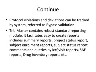 Continue Protocol violations and deviations can be tracked by system ,referred as Bypass validation. TrialMaster contains robust standard reporting module. It facilitates easy to create reports includes summary reports, project status report, subject enrolment reports, subject status report, comments and queries by icrf,visit reports, SAE reports, Drug inventory reports etc. 