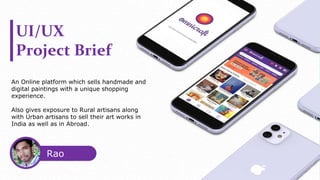 UI/UX
Project Brief
An Online platform which sells handmade and
digital paintings with a unique shopping
experience.
Also gives exposure to Rural artisans along
with Urban artisans to sell their art works in
India as well as in Abroad.
Rao
Purna
 
