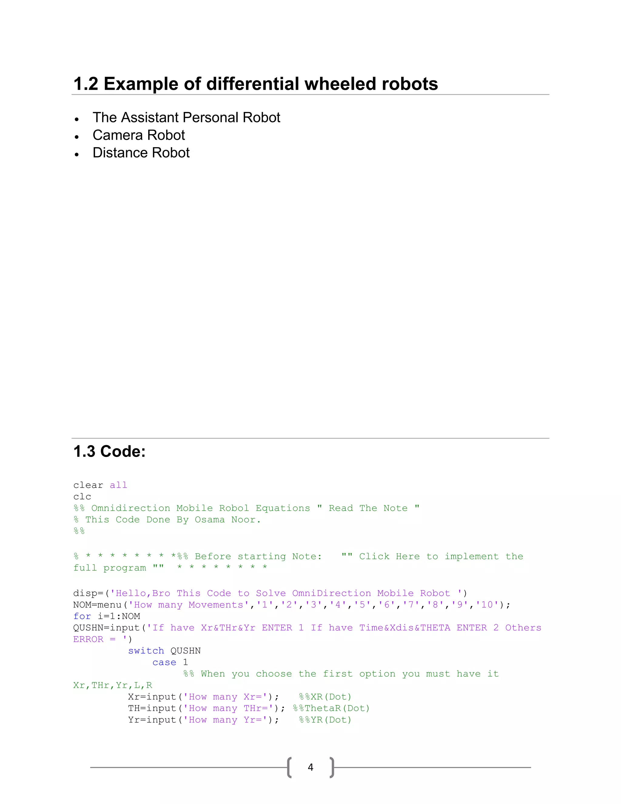 4
1.2 Example of differential wheeled robots
 The Assistant Personal Robot
 Camera Robot
 Distance Robot
1.3 Code:
clear all
clc
%% Omnidirection Mobile Robol Equations " Read The Note "
% This Code Done By Osama Noor.
%%
% * * * * * * * *%% Before starting Note: "" Click Here to implement the
full program "" * * * * * * * *
disp=('Hello,Bro This Code to Solve OmniDirection Mobile Robot ')
NOM=menu('How many Movements','1','2','3','4','5','6','7','8','9','10');
for i=1:NOM
QUSHN=input('If have Xr&THr&Yr ENTER 1 If have Time&Xdis&THETA ENTER 2 Others
ERROR = ')
switch QUSHN
case 1
%% When you choose the first option you must have it
Xr,THr,Yr,L,R
Xr=input('How many Xr='); %%XR(Dot)
TH=input('How many THr='); %%ThetaR(Dot)
Yr=input('How many Yr='); %%YR(Dot)
 